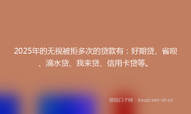 2025年的无视被拒多次的贷款有：好期贷、省呗、滴水贷、我来贷、信用卡贷等。