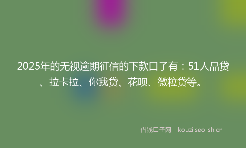 2025年的无视逾期征信的下款口子有：51人品贷、拉卡拉、你我贷、花呗、微粒贷等。