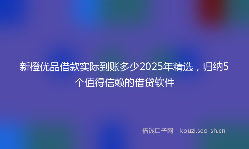 新橙优品借款实际到账多少2025年精选，归纳5个值得信赖的借贷软件