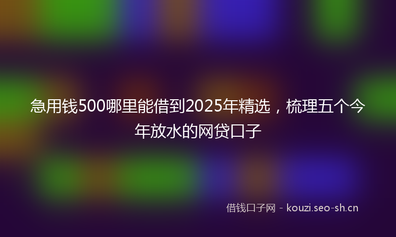 急用钱500哪里能借到2025年精选，梳理五个今年放水的网贷口子