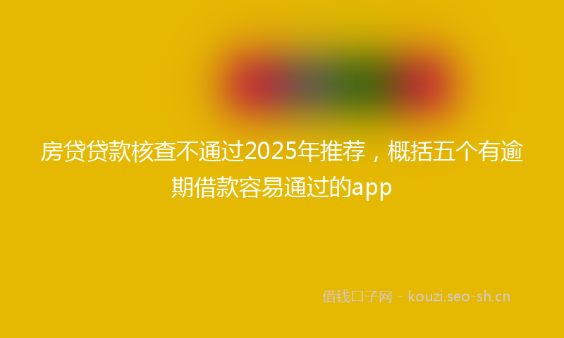 房贷贷款核查不通过2025年推荐，概括五个有逾期借款容易通过的app