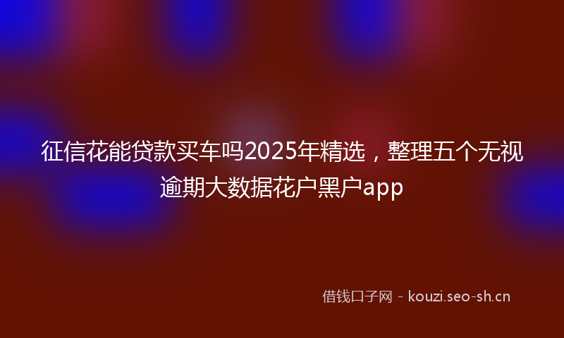 征信花能贷款买车吗2025年精选，整理五个无视逾期大数据花户黑户app