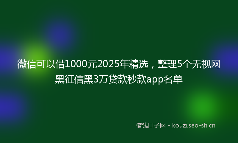 微信可以借1000元2025年精选，整理5个无视网黑征信黑3万贷款秒款app名单