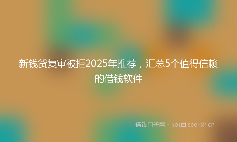 新钱贷复审被拒2025年推荐，汇总5个值得信赖的借钱软件