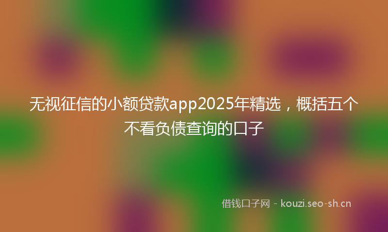 无视征信的小额贷款app2025年精选，概括五个不看负债查询的口子