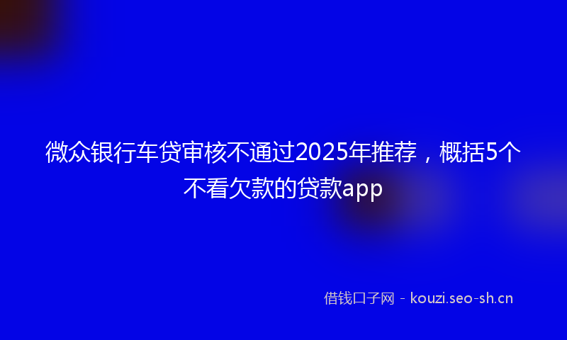 微众银行车贷审核不通过2025年推荐，概括5个不看欠款的贷款app