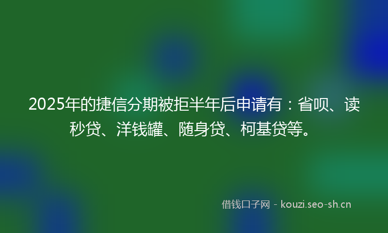 2025年的捷信分期被拒半年后申请有：省呗、读秒贷、洋钱罐、随身贷、柯基贷等。