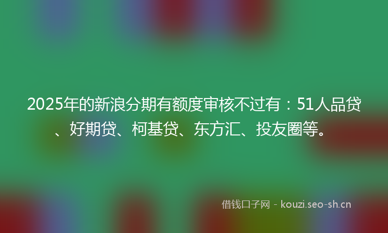 2025年的新浪分期有额度审核不过有:51人品贷、好期贷、柯基贷、东方汇、投友圈等。