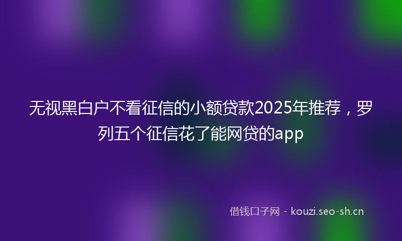 无视黑白户不看征信的小额贷款2025年推荐，罗列五个征信花了能网贷的app