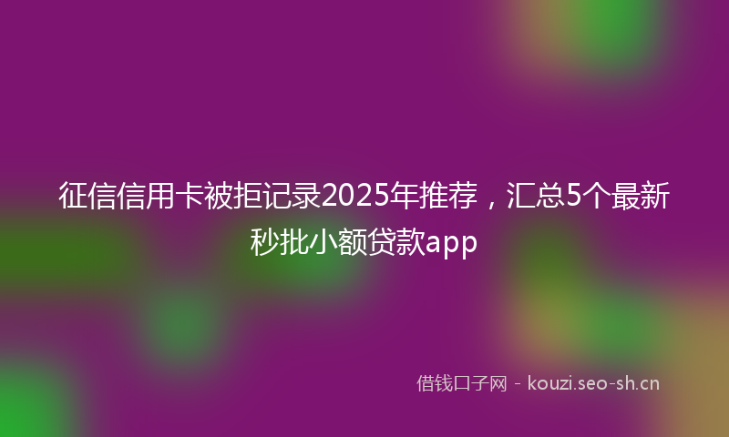 征信信用卡被拒记录2025年推荐，汇总5个最新秒批小额贷款app