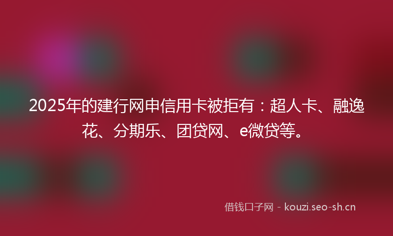 2025年的建行网申信用卡被拒有：超人卡、融逸花、分期乐、团贷网、e微贷等。