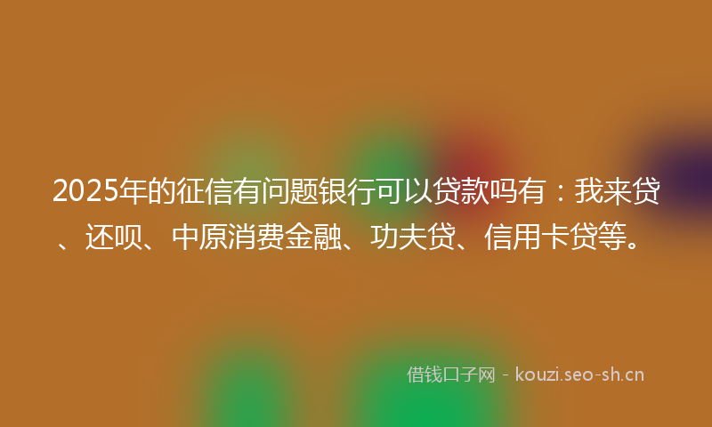 2025年的征信有问题银行可以贷款吗有：我来贷、还呗、中原消费金融、功夫贷、信用卡贷等。