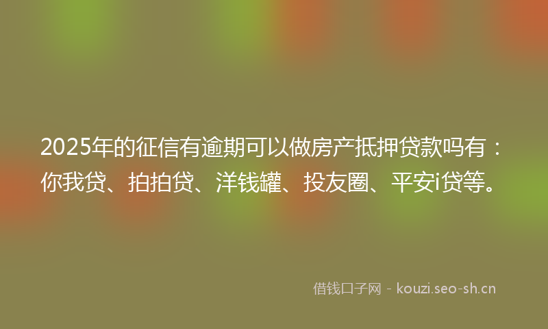 2025年的征信有逾期可以做房产抵押贷款吗有：你我贷、拍拍贷、洋钱罐、投友圈、平安i贷等。