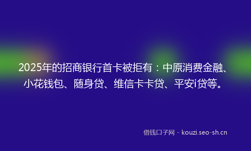 2025年的招商银行首卡被拒有：中原消费金融、小花钱包、随身贷、维信卡卡贷、平安i贷等。