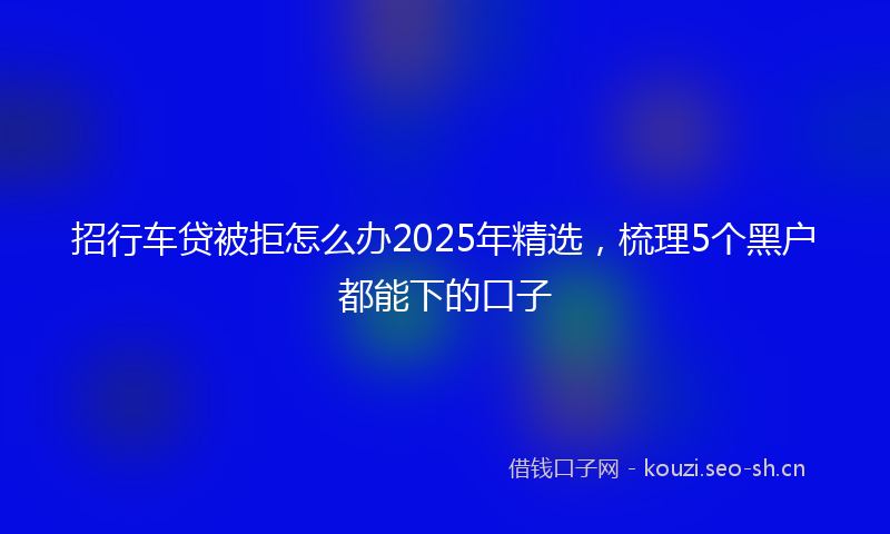 招行车贷被拒怎么办2025年精选，梳理5个黑户都能下的口子