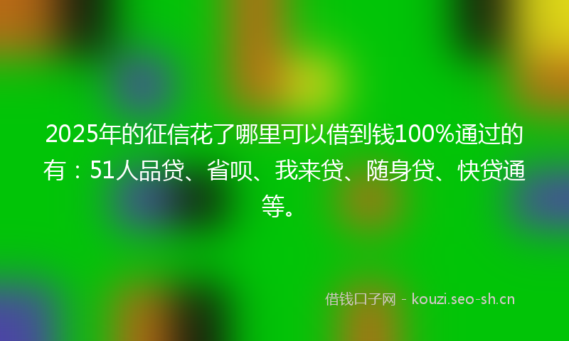 2025年的征信花了哪里可以借到钱100%通过的有：51人品贷、省呗、我来贷、随身贷、快贷通等。