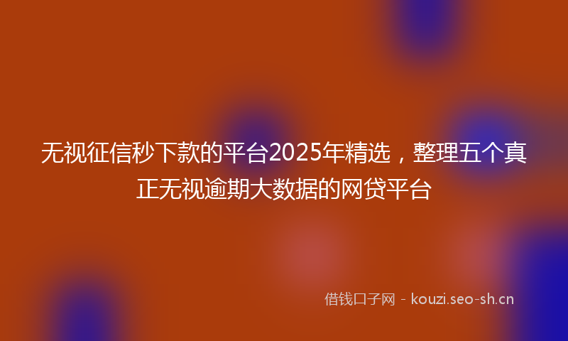 无视征信秒下款的平台2025年精选，整理五个真正无视逾期大数据的网贷平台