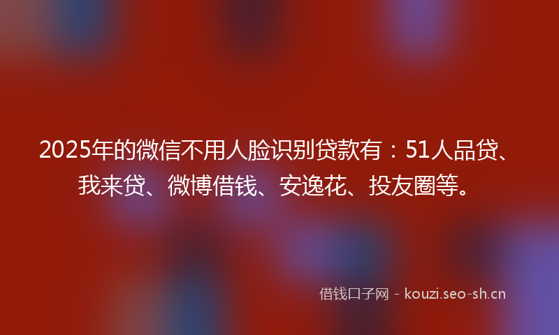 2025年的微信不用人脸识别贷款有：51人品贷、我来贷、微博借钱、安逸花、投友圈等。