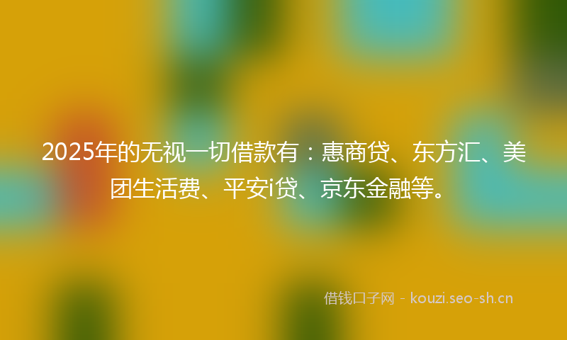 2025年的无视一切借款有：惠商贷、东方汇、美团生活费、平安i贷、京东金融等。
