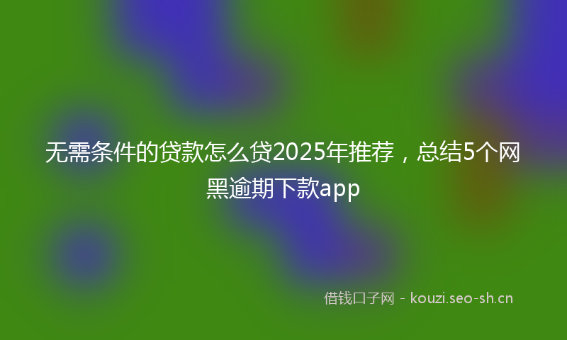 无需条件的贷款怎么贷2025年推荐，总结5个网黑逾期下款app