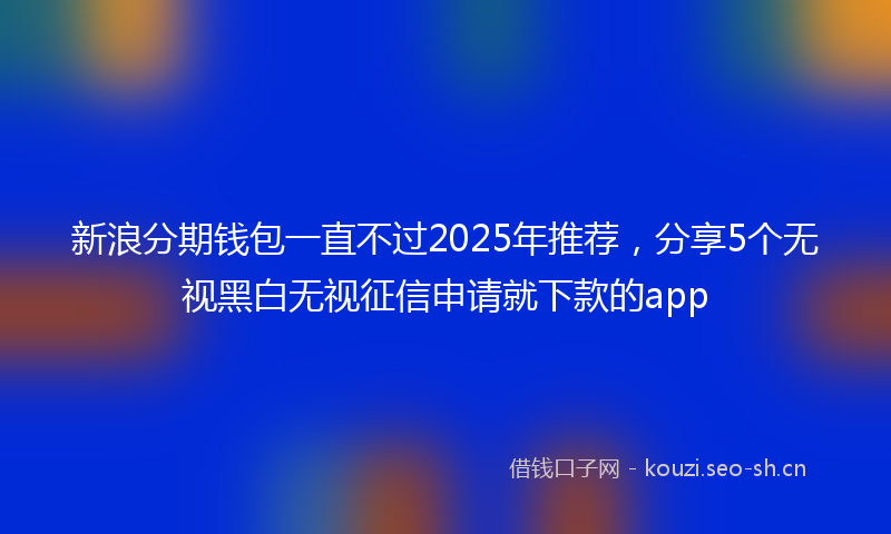 新浪分期钱包一直不过2025年推荐，分享5个无视黑白无视征信申请就下款的app