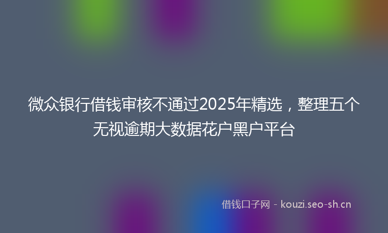 微众银行借钱审核不通过2025年精选，整理五个无视逾期大数据花户黑户平台