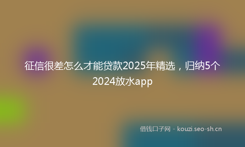 征信很差怎么才能贷款2025年精选，归纳5个2024放水app