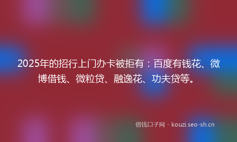 2025年的招行上门办卡被拒有:百度有钱花、微博借钱、微粒贷、融逸花、功夫贷等。