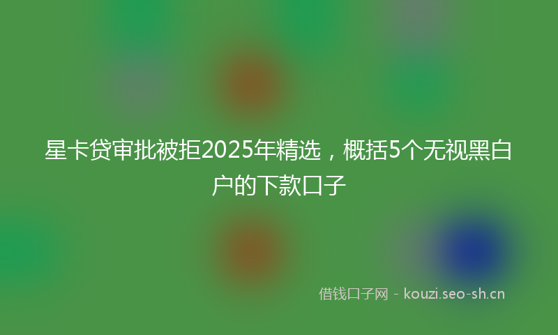 星卡贷审批被拒2025年精选，概括5个无视黑白户的下款口子