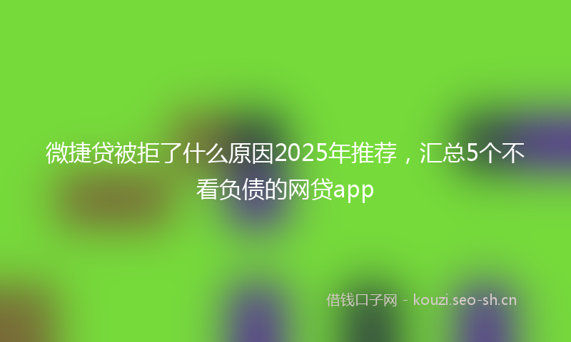 微捷贷被拒了什么原因2025年推荐，汇总5个不看负债的网贷app