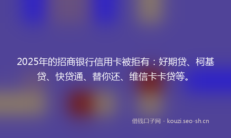 2025年的招商银行信用卡被拒有：好期贷、柯基贷、快贷通、替你还、维信卡卡贷等。