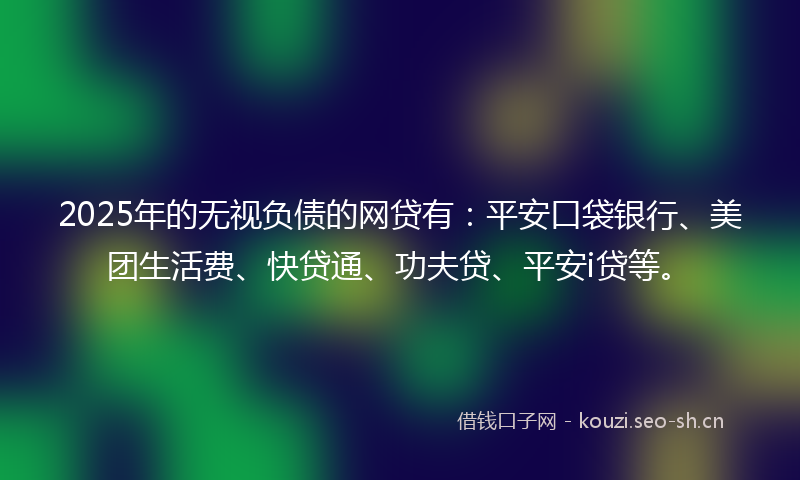 2025年的无视负债的网贷有：平安口袋银行、美团生活费、快贷通、功夫贷、平安i贷等。