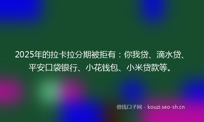 2025年的拉卡拉分期被拒有：你我贷、滴水贷、平安口袋银行、小花钱包、小米贷款等。