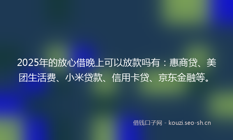 2025年的放心借晚上可以放款吗有:惠商贷、美团生活费、小米贷款、信用卡贷、京东金融等。