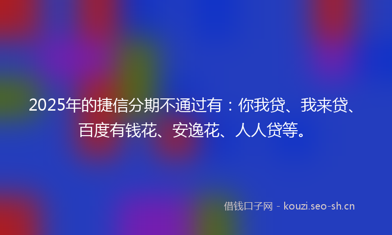 2025年的捷信分期不通过有：你我贷、我来贷、百度有钱花、安逸花、人人贷等。
