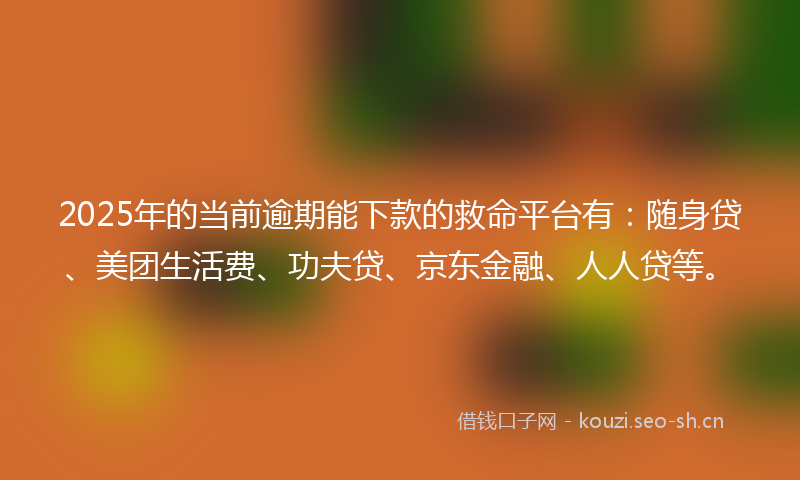 2025年的当前逾期能下款的救命平台有：随身贷、美团生活费、功夫贷、京东金融、人人贷等。