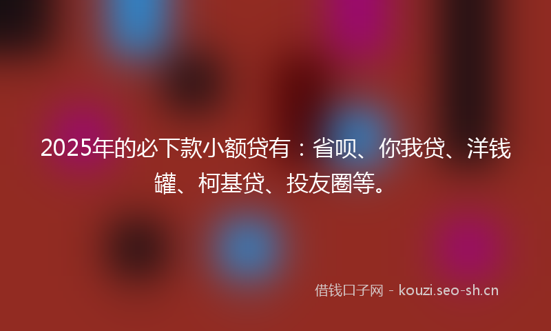 2025年的必下款小额贷有：省呗、你我贷、洋钱罐、柯基贷、投友圈等。