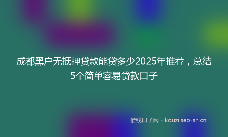 成都黑户无抵押贷款能贷多少2025年推荐，总结5个简单容易贷款口子
