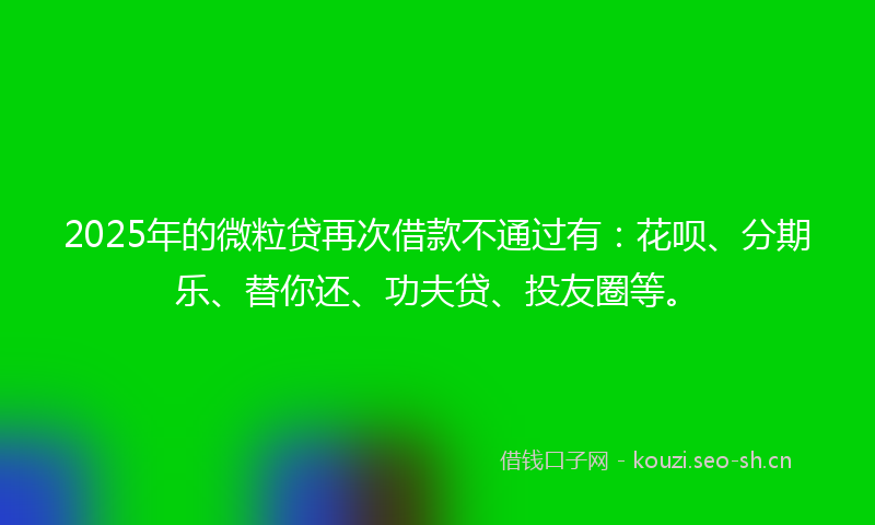 2025年的微粒贷再次借款不通过有：花呗、分期乐、替你还、功夫贷、投友圈等。