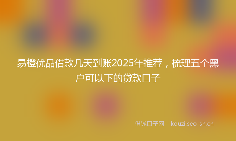 易橙优品借款几天到账2025年推荐，梳理五个黑户可以下的贷款口子