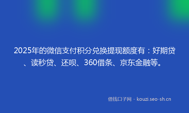2025年的微信支付积分兑换提现额度有:好期贷、读秒贷、还呗、360借条、京东金融等。
