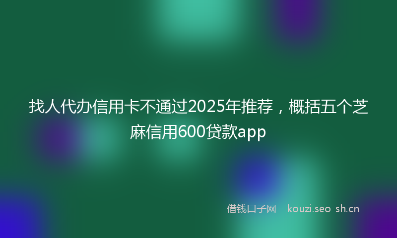 找人代办信用卡不通过2025年推荐，概括五个芝麻信用600贷款app