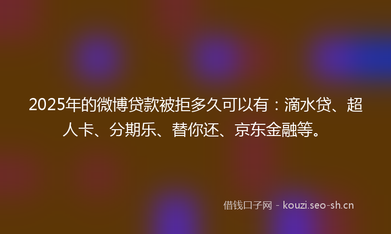 2025年的微博贷款被拒多久可以有：滴水贷、超人卡、分期乐、替你还、京东金融等。