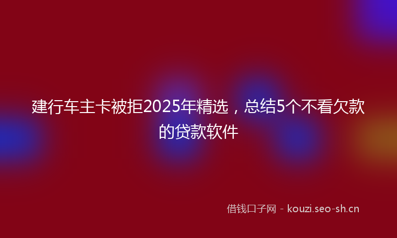 建行车主卡被拒2025年精选，总结5个不看欠款的贷款软件