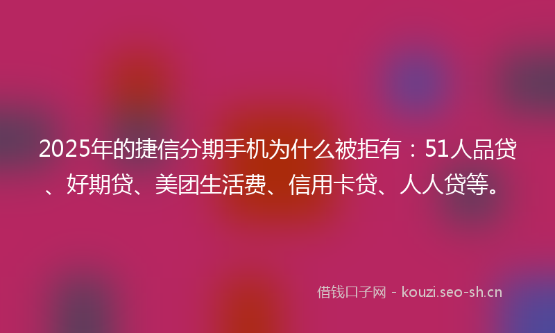 2025年的捷信分期手机为什么被拒有：51人品贷、好期贷、美团生活费、信用卡贷、人人贷等。