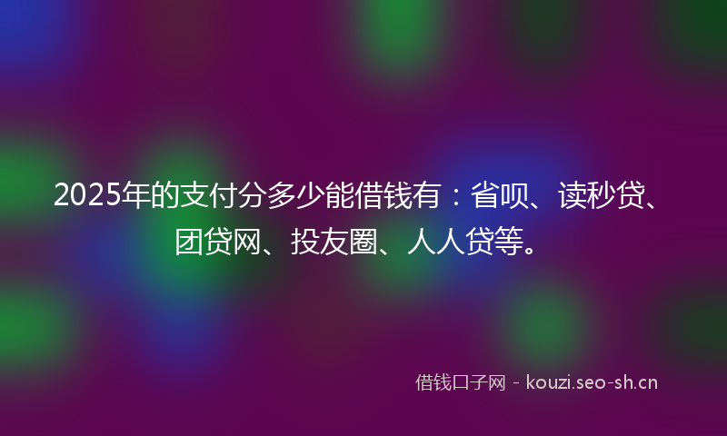 2025年的支付分多少能借钱有:省呗、读秒贷、团贷网、投友圈、人人贷等。