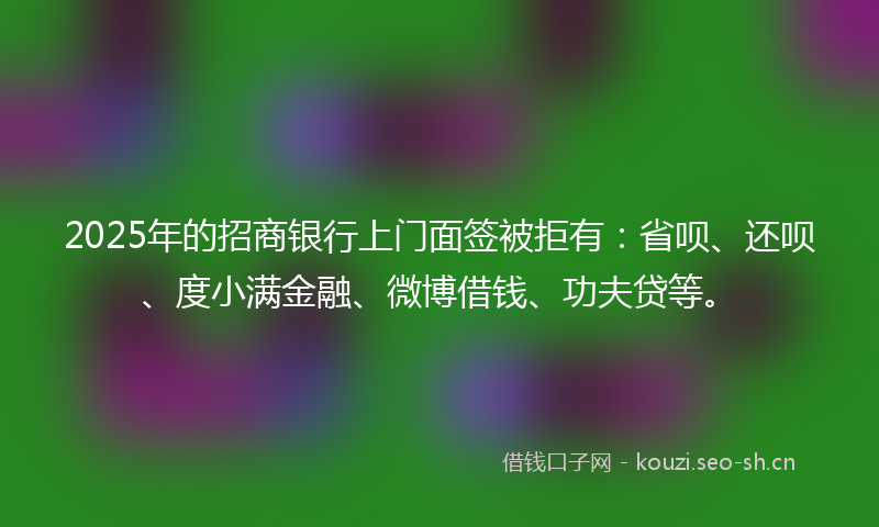 2025年的招商银行上门面签被拒有:省呗、还呗、度小满金融、微博借钱、功夫贷等。