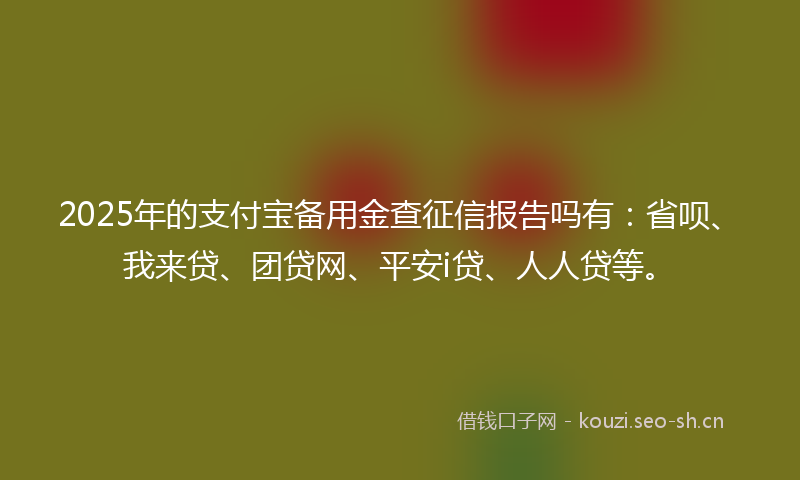 2025年的支付宝备用金查征信报告吗有：省呗、我来贷、团贷网、平安i贷、人人贷等。