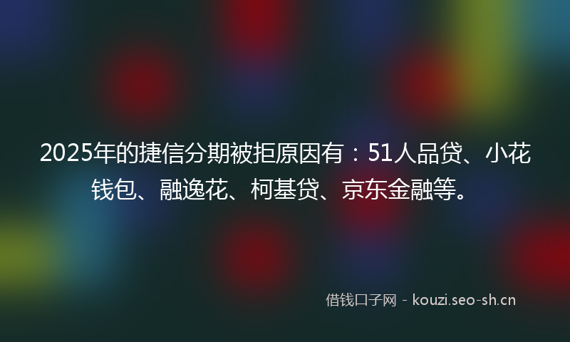 2025年的捷信分期被拒原因有：51人品贷、小花钱包、融逸花、柯基贷、京东金融等。