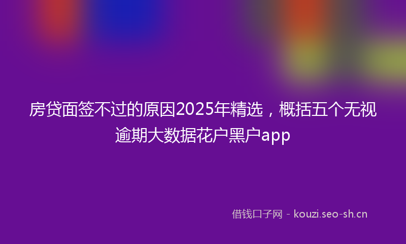 房贷面签不过的原因2025年精选，概括五个无视逾期大数据花户黑户app